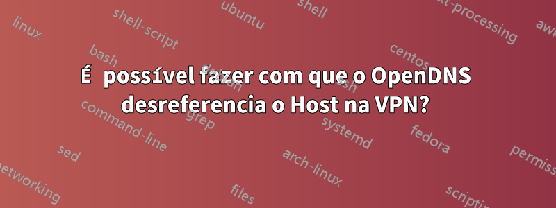 É possível fazer com que o OpenDNS desreferencia o Host na VPN?