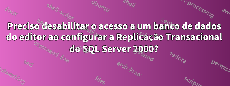 Preciso desabilitar o acesso a um banco de dados do editor ao configurar a Replicação Transacional do SQL Server 2000?