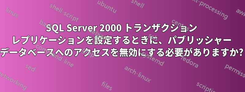 SQL Server 2000 トランザクション レプリケーションを設定するときに、パブリッシャー データベースへのアクセスを無効にする必要がありますか?