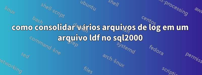 como consolidar vários arquivos de log em um arquivo ldf no sql2000