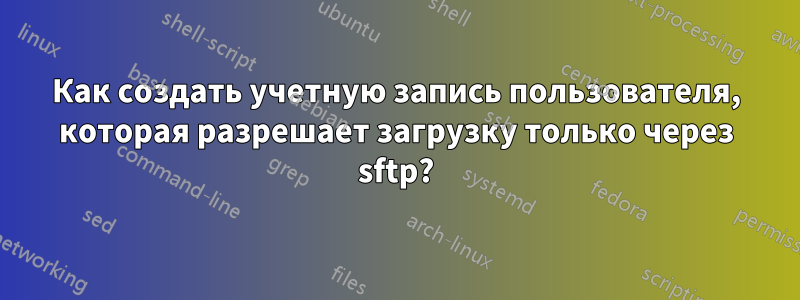 Как создать учетную запись пользователя, которая разрешает загрузку только через sftp?