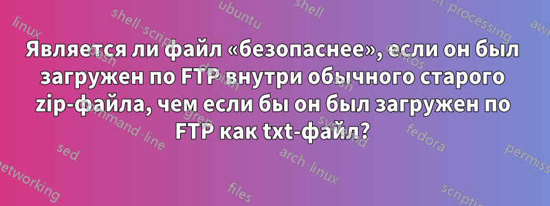 Является ли файл «безопаснее», если он был загружен по FTP внутри обычного старого zip-файла, чем если бы он был загружен по FTP как txt-файл?