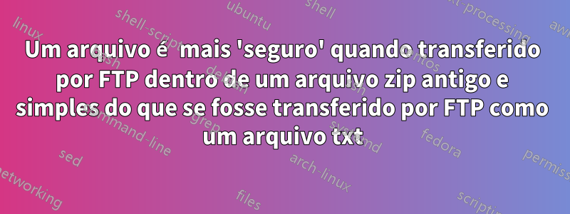 Um arquivo é mais 'seguro' quando transferido por FTP dentro de um arquivo zip antigo e simples do que se fosse transferido por FTP como um arquivo txt