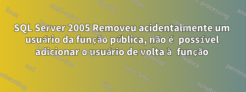 SQL Server 2005 Removeu acidentalmente um usuário da função pública, não é possível adicionar o usuário de volta à função