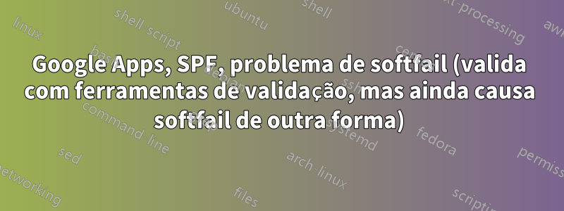 Google Apps, SPF, problema de softfail (valida com ferramentas de validação, mas ainda causa softfail de outra forma)