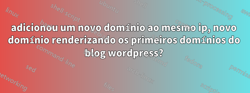 adicionou um novo domínio ao mesmo ip, novo domínio renderizando os primeiros domínios do blog wordpress?