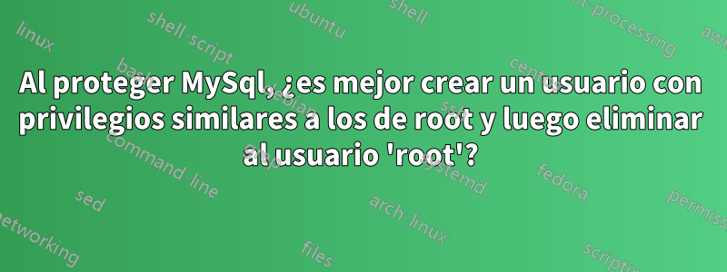 Al proteger MySql, ¿es mejor crear un usuario con privilegios similares a los de root y luego eliminar al usuario 'root'?