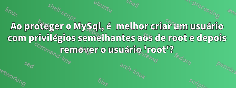 Ao proteger o MySql, é melhor criar um usuário com privilégios semelhantes aos de root e depois remover o usuário 'root'?