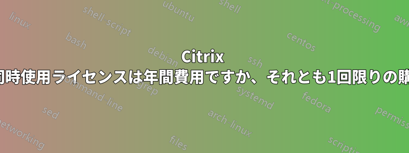 Citrix Xenapp同時使用ライセンスは年間費用ですか、それとも1回限りの購入ですか