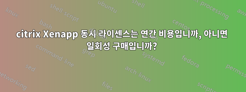 citrix Xenapp 동시 ​​라이센스는 연간 비용입니까, 아니면 일회성 구매입니까?