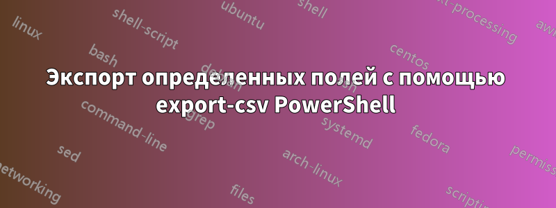 Экспорт определенных полей с помощью export-csv PowerShell