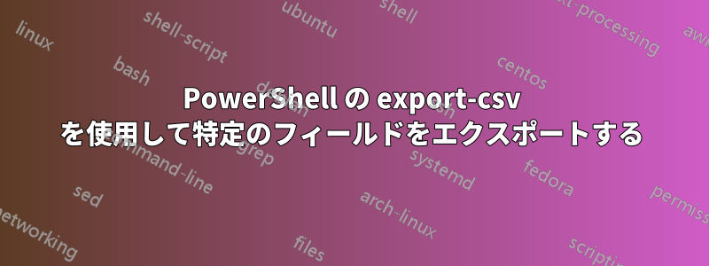 PowerShell の export-csv を使用して特定のフィールドをエクスポートする