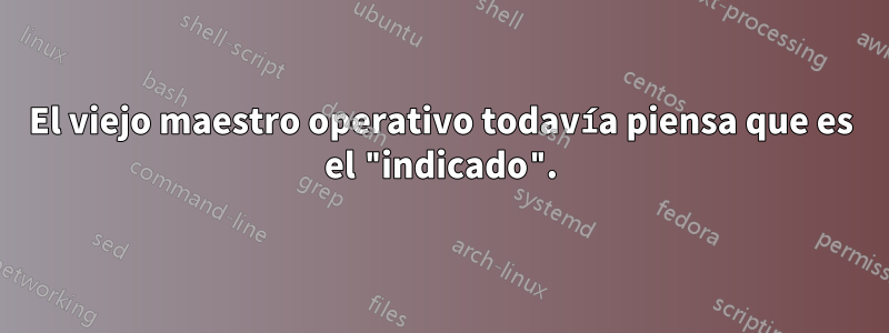 El viejo maestro operativo todavía piensa que es el "indicado".