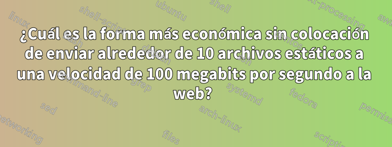 ¿Cuál es la forma más económica sin colocación de enviar alrededor de 10 archivos estáticos a una velocidad de 100 megabits por segundo a la web? 