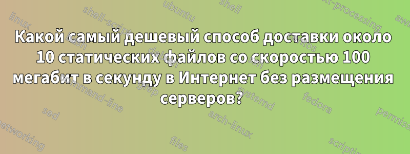 Какой самый дешевый способ доставки около 10 статических файлов со скоростью 100 мегабит в секунду в Интернет без размещения серверов? 