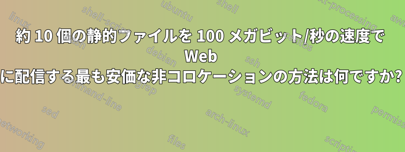 約 10 個の静的ファイルを 100 メガビット/秒の速度で Web に配信する最も安価な非コロケーションの方法は何ですか? 