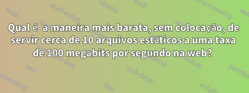 Qual é a maneira mais barata, sem colocação, de servir cerca de 10 arquivos estáticos a uma taxa de 100 megabits por segundo na web? 