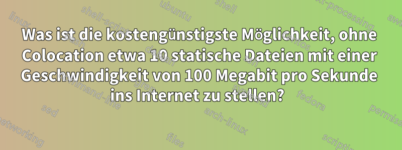 Was ist die kostengünstigste Möglichkeit, ohne Colocation etwa 10 statische Dateien mit einer Geschwindigkeit von 100 Megabit pro Sekunde ins Internet zu stellen? 