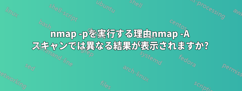 nmap -pを実行する理由nmap -A スキャンでは異なる結果が表示されますか?