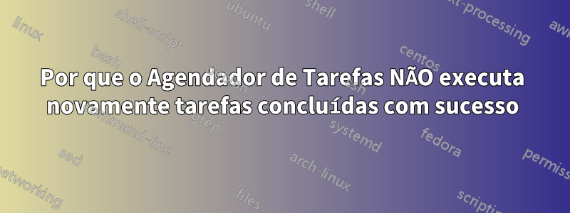 Por que o Agendador de Tarefas NÃO executa novamente tarefas concluídas com sucesso