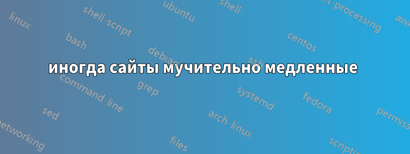 иногда сайты мучительно медленные