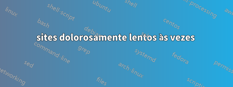 sites dolorosamente lentos às vezes