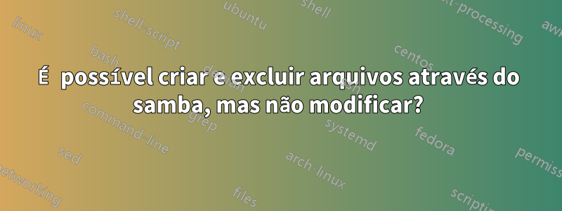 É possível criar e excluir arquivos através do samba, mas não modificar?