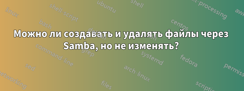 Можно ли создавать и удалять файлы через Samba, но не изменять?