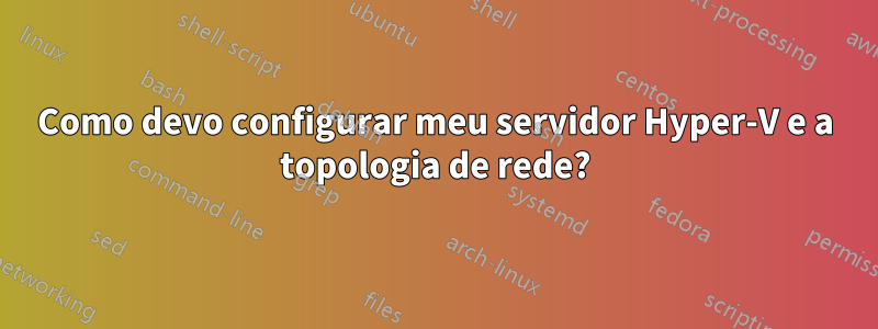 Como devo configurar meu servidor Hyper-V e a topologia de rede?