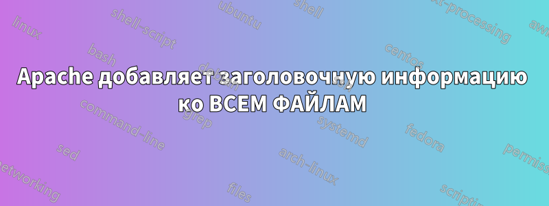 Apache добавляет заголовочную информацию ко ВСЕМ ФАЙЛАМ