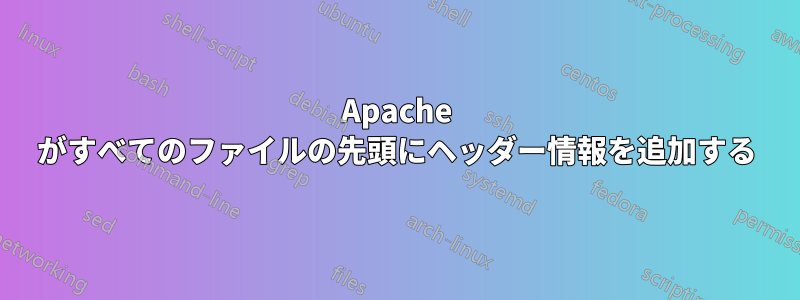 Apache がすべてのファイルの先頭にヘッダー情報を追加する