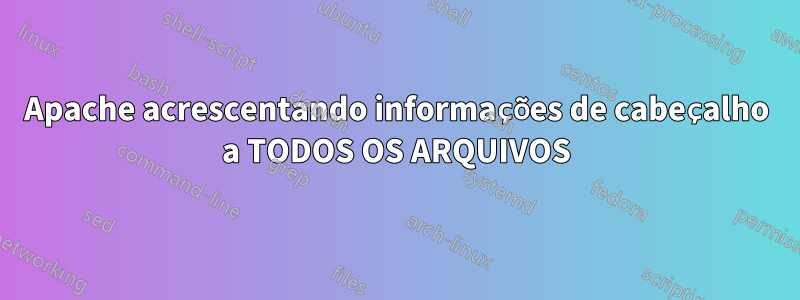 Apache acrescentando informações de cabeçalho a TODOS OS ARQUIVOS