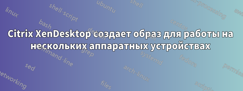 Citrix XenDesktop создает образ для работы на нескольких аппаратных устройствах