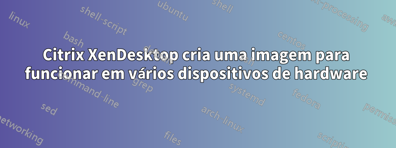 Citrix XenDesktop cria uma imagem para funcionar em vários dispositivos de hardware