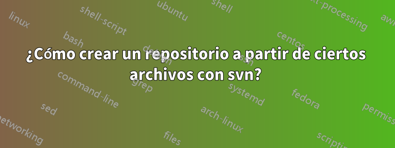 ¿Cómo crear un repositorio a partir de ciertos archivos con svn?