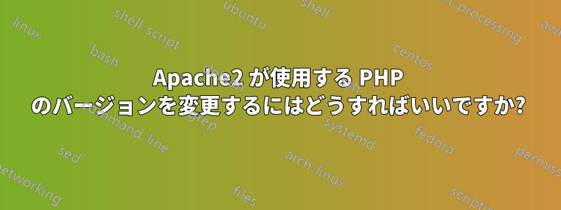 Apache2 が使用する PHP のバージョンを変更するにはどうすればいいですか?