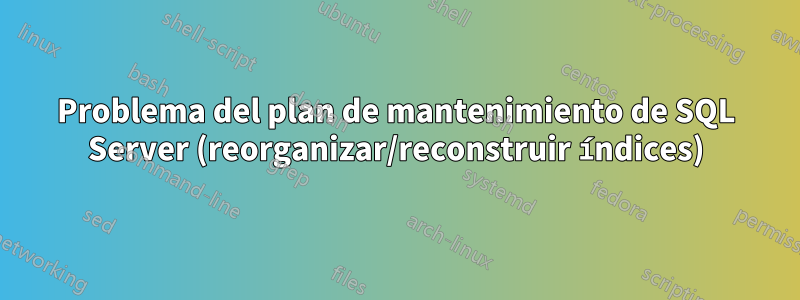 Problema del plan de mantenimiento de SQL Server (reorganizar/reconstruir índices)