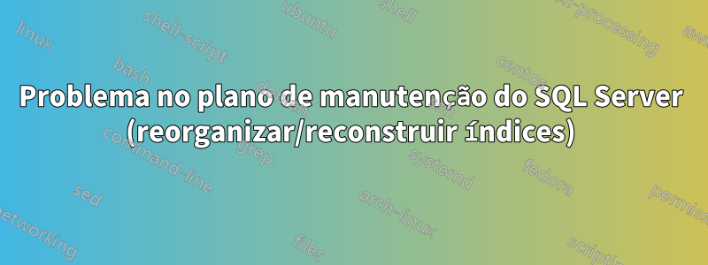 Problema no plano de manutenção do SQL Server (reorganizar/reconstruir índices)