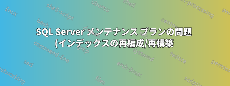 SQL Server メンテナンス プランの問題 (インデックスの再編成/再構築)