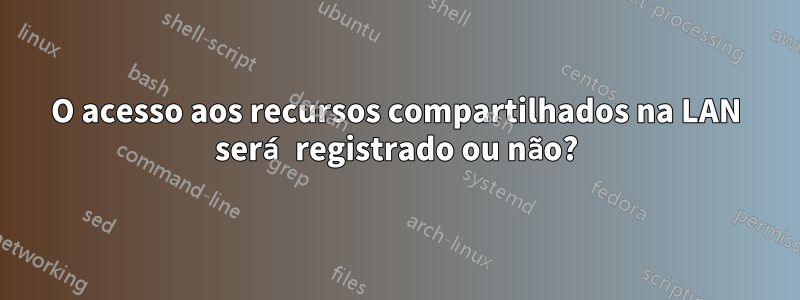 O acesso aos recursos compartilhados na LAN será registrado ou não?