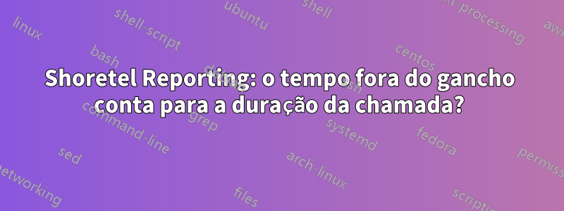 Shoretel Reporting: o tempo fora do gancho conta para a duração da chamada?