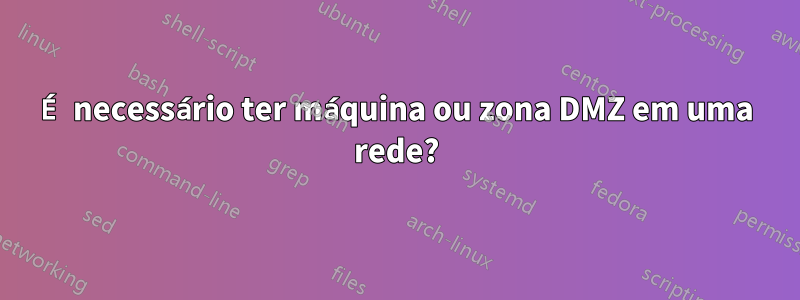 É necessário ter máquina ou zona DMZ em uma rede?