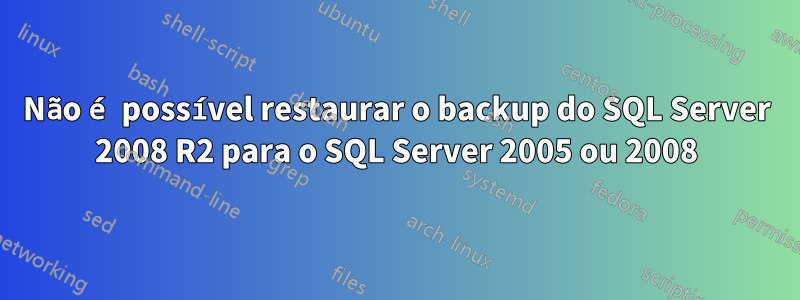 Não é possível restaurar o backup do SQL Server 2008 R2 para o SQL Server 2005 ou 2008