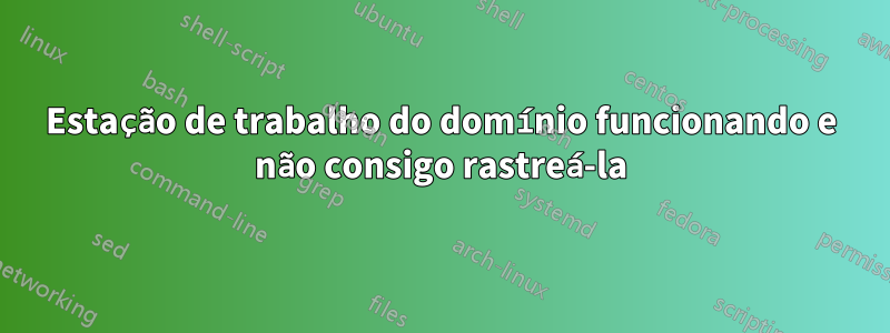 Estação de trabalho do domínio funcionando e não consigo rastreá-la