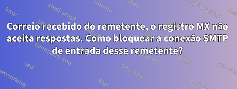 Correio recebido do remetente, o registro MX não aceita respostas. Como bloquear a conexão SMTP de entrada desse remetente?