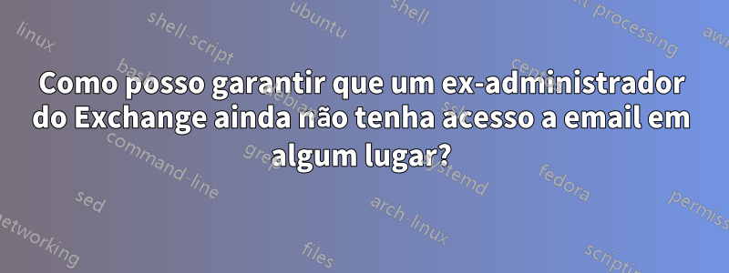 Como posso garantir que um ex-administrador do Exchange ainda não tenha acesso a email em algum lugar?