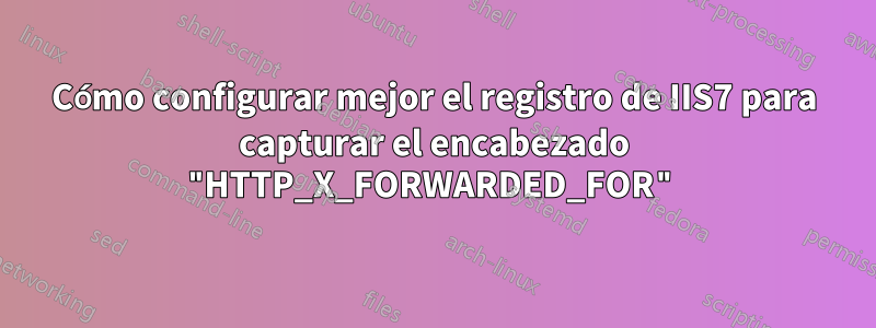 Cómo configurar mejor el registro de IIS7 para capturar el encabezado "HTTP_X_FORWARDED_FOR"