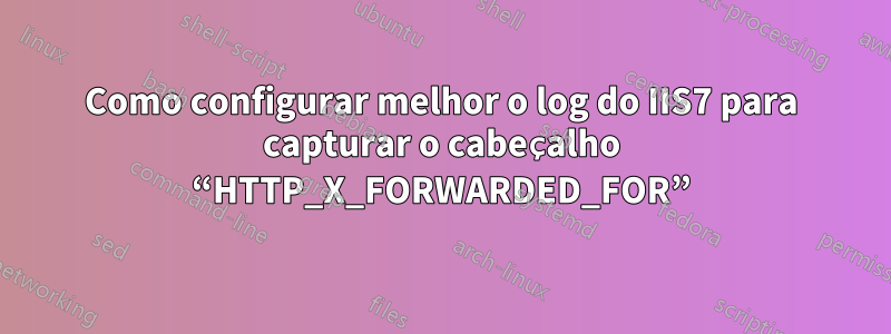 Como configurar melhor o log do IIS7 para capturar o cabeçalho “HTTP_X_FORWARDED_FOR”