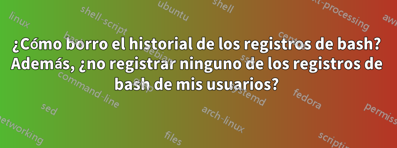 ¿Cómo borro el historial de los registros de bash? Además, ¿no registrar ninguno de los registros de bash de mis usuarios?