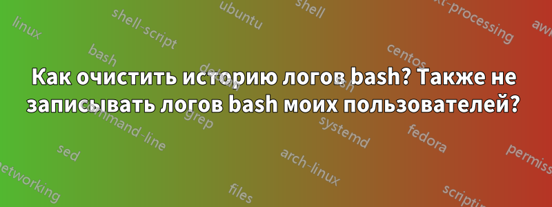 Как очистить историю логов bash? Также не записывать логов bash моих пользователей?